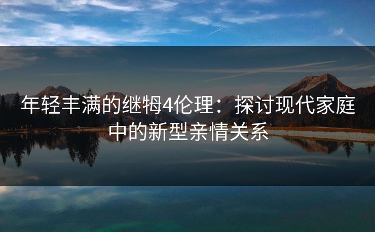 年轻丰满的继牳4伦理:探讨现代家庭中的新型亲情关系 年轻丰满的继牳4伦理:探讨现代家庭中的新型亲情关系