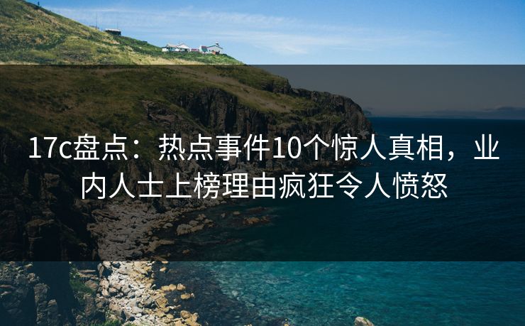 17c盘点：热点事件10个惊人真相，业内人士上榜理由疯狂令人愤怒