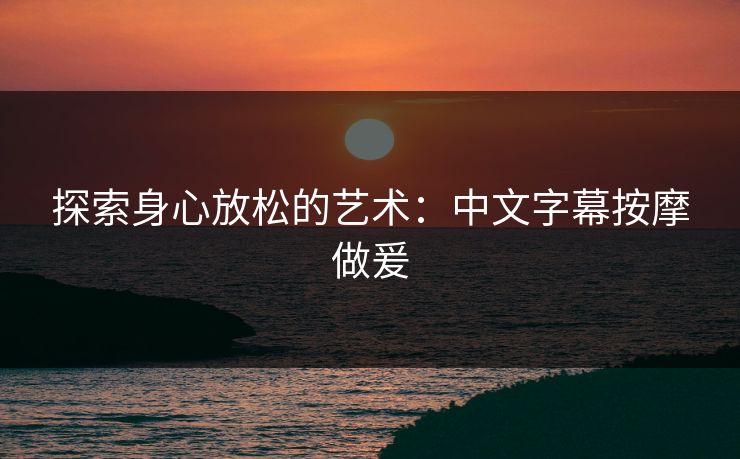 探索身心放松的艺术:中文字幕按摩做爰 探索身心放松的艺术:中文字幕按摩做爰