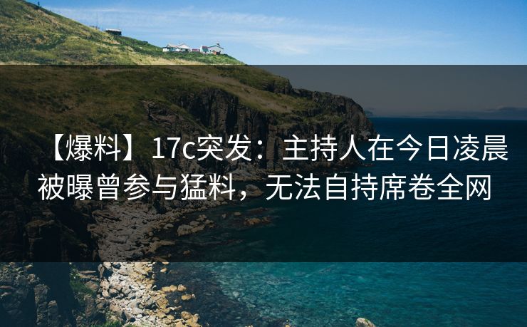 【爆料】17c突发：主持人在今日凌晨被曝曾参与猛料，无法自持席卷全网