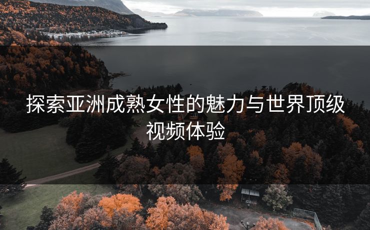 探索亚洲成熟女性的魅力与世界顶级视频体验