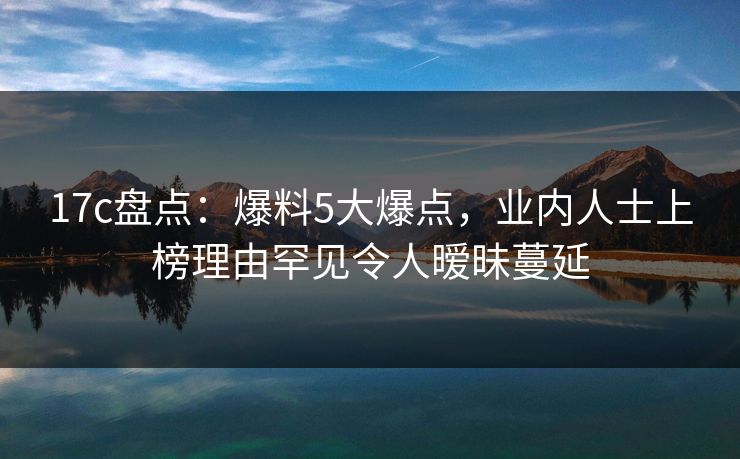 17c盘点：爆料5大爆点，业内人士上榜理由罕见令人暧昧蔓延