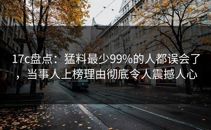 17c盘点：猛料最少99%的人都误会了，当事人上榜理由彻底令人震撼人心