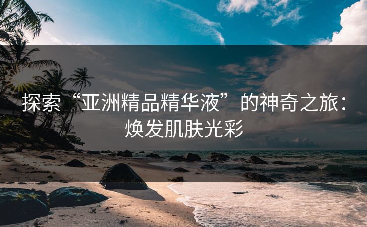 探索“亚洲精品精华液”的神奇之旅：焕发肌肤光彩