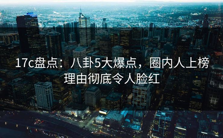 17c盘点：八卦5大爆点，圈内人上榜理由彻底令人脸红