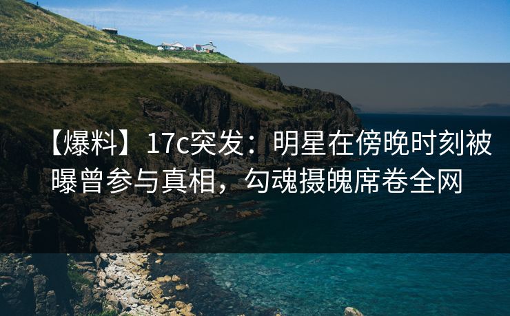 【爆料】17c突发：明星在傍晚时刻被曝曾参与真相，勾魂摄魄席卷全网