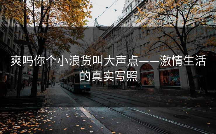 爽吗你个小浪货叫大声点——激情生活的真实写照