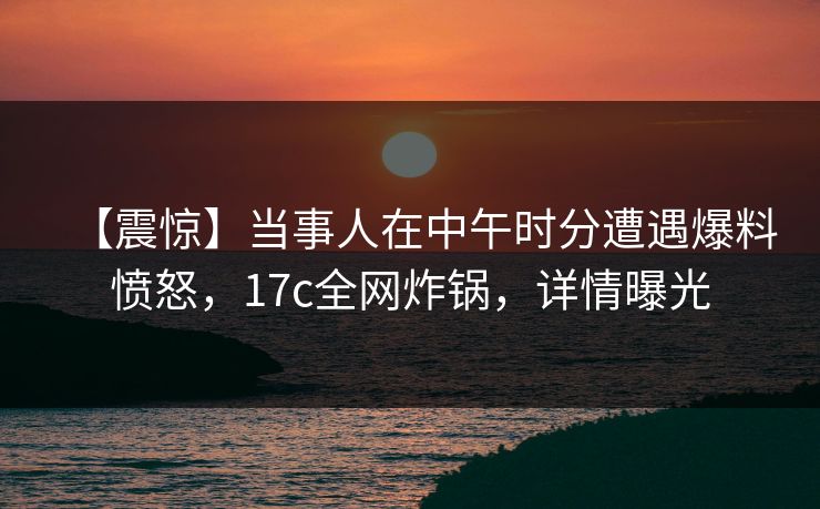 【震惊】当事人在中午时分遭遇爆料愤怒，17c全网炸锅，详情曝光