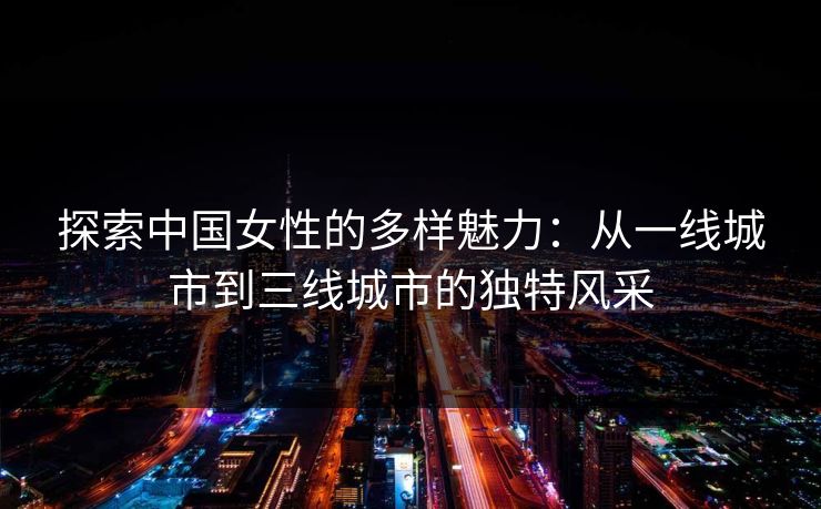 探索中国女性的多样魅力：从一线城市到三线城市的独特风采