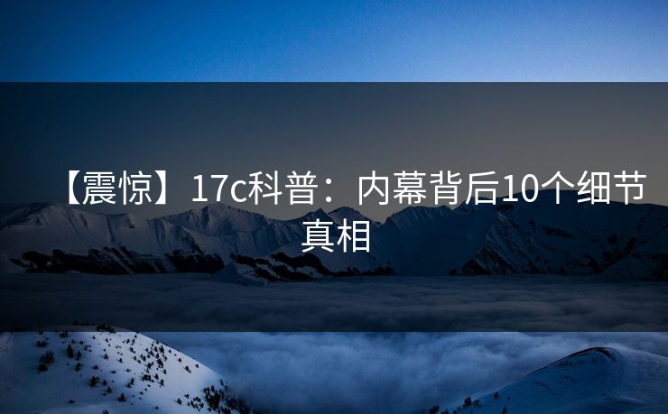 【震惊】17c科普：内幕背后10个细节真相