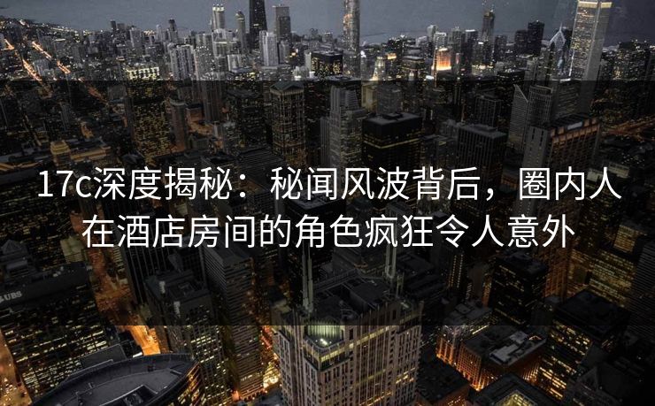 17c深度揭秘：秘闻风波背后，圈内人在酒店房间的角色疯狂令人意外
