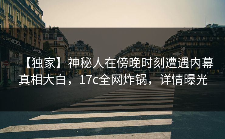 【独家】神秘人在傍晚时刻遭遇内幕真相大白，17c全网炸锅，详情曝光