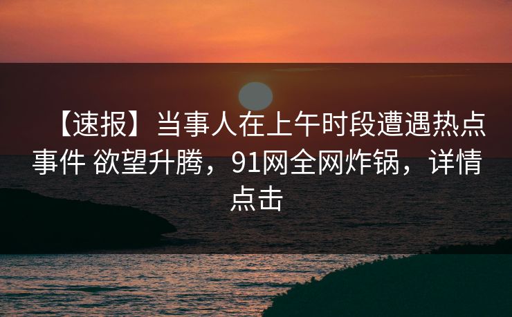 【速报】当事人在上午时段遭遇热点事件 欲望升腾，91网全网炸锅，详情点击