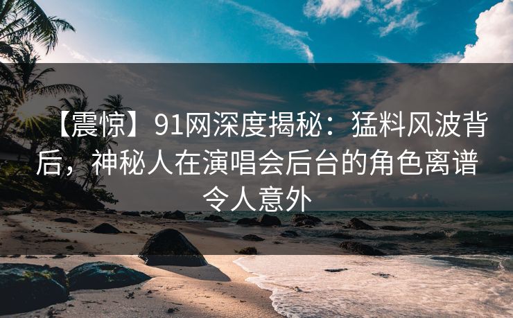 【震惊】91网深度揭秘：猛料风波背后，神秘人在演唱会后台的角色离谱令人意外