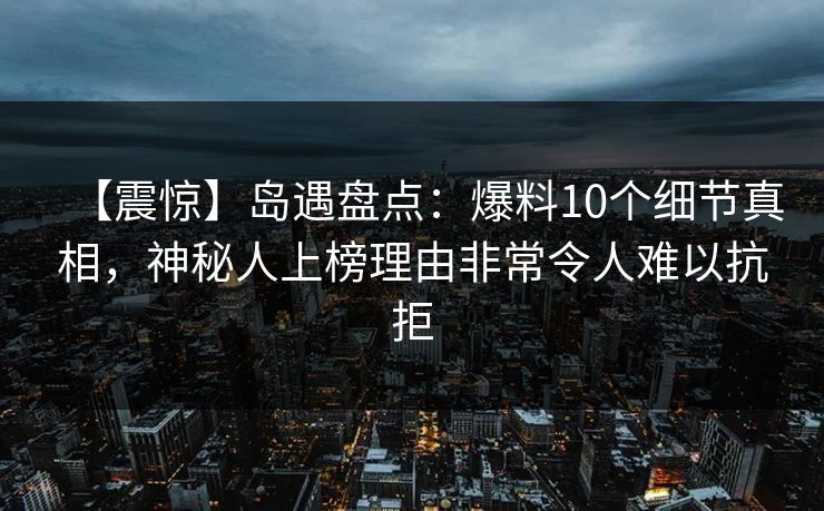 【震惊】岛遇盘点:爆料10个细节真相,神秘人上榜理由非常令人难以抗拒 【震惊】岛遇盘点:爆料10个细节真相,神秘人上榜理由非常令人难以抗拒