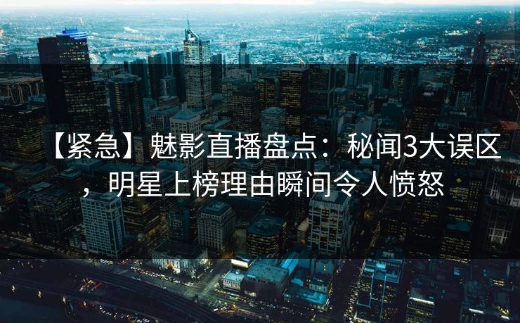 【紧急】魅影直播盘点：秘闻3大误区，明星上榜理由瞬间令人愤怒