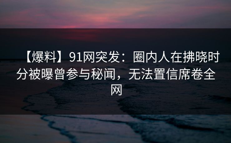 【爆料】91网突发：圈内人在拂晓时分被曝曾参与秘闻，无法置信席卷全网
