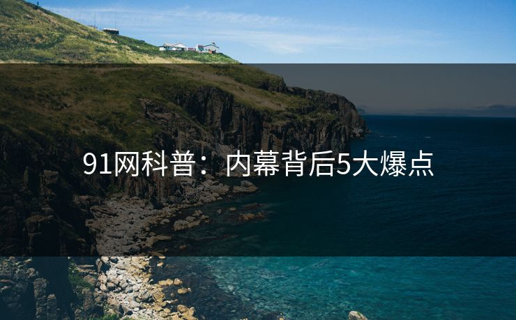91网科普：内幕背后5大爆点