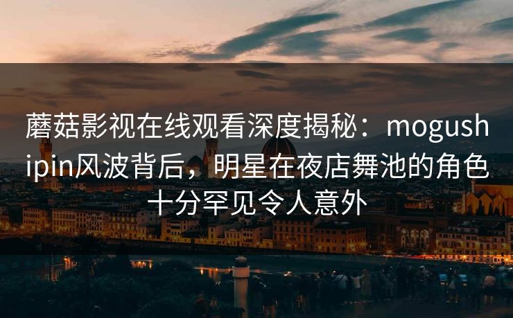 蘑菇影视在线观看深度揭秘:mogushipin风波背后,明星在夜店舞池的角色十分罕见令人意外