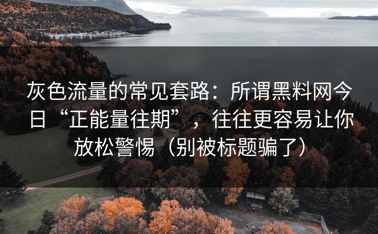 灰色流量的常见套路：所谓黑料网今日“正能量往期”，往往更容易让你放松警惕（别被标题骗了）