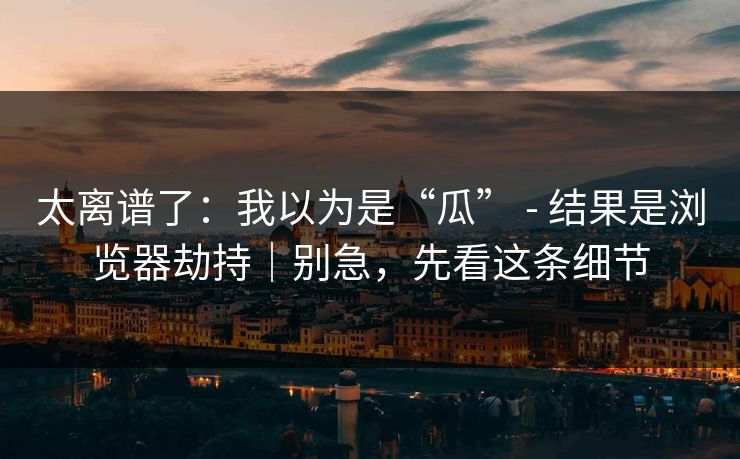 太离谱了:我以为是“瓜” - 结果是浏览器劫持|别急,先看这条细节