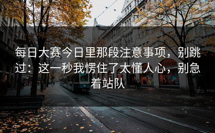 每日大赛今日里那段注意事项，别跳过：这一秒我愣住了太懂人心，别急着站队