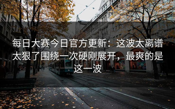 每日大赛今日官方更新：这波太离谱太狠了围绕一次硬刚展开，最爽的是这一波