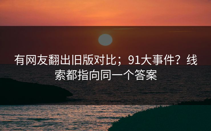 有网友翻出旧版对比；91大事件？线索都指向同一个答案