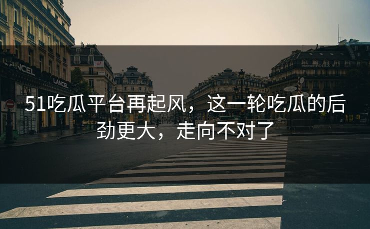51吃瓜平台再起风，这一轮吃瓜的后劲更大，走向不对了