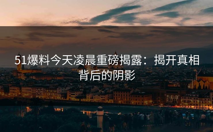 51爆料今天凌晨重磅揭露:揭开真相背后的阴影