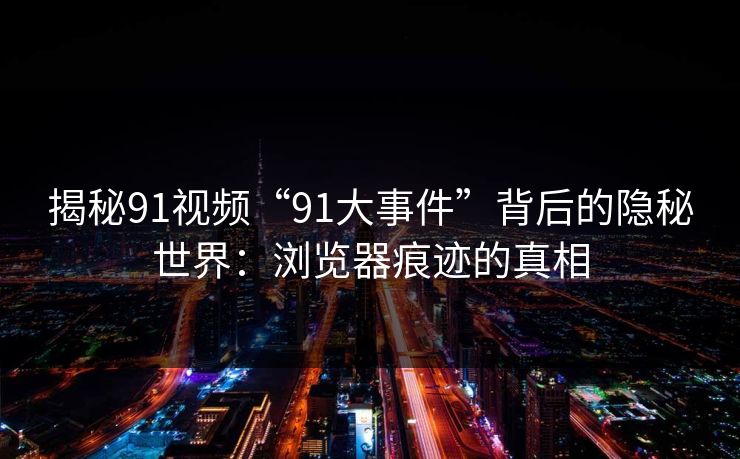 揭秘91视频“91大事件”背后的隐秘世界：浏览器痕迹的真相